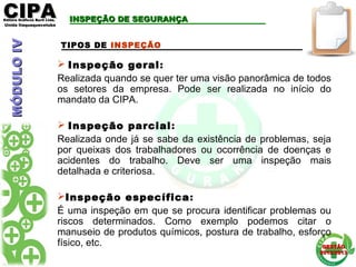 CIPACIPAEditora Gráficos Burti Ltda.Editora Gráficos Burti Ltda.
Unida ItaquaquecetubaUnida Itaquaquecetuba
GESTÃOGESTÃO
2012/20132012/2013
TIPOS DE INSPEÇÃO
 Inspeção geral:
Realizada quando se quer ter uma visão panorâmica de todos
os setores da empresa. Pode ser realizada no início do
mandato da CIPA.
 Inspeção parcial:
Realizada onde já se sabe da existência de problemas, seja
por queixas dos trabalhadores ou ocorrência de doenças e
acidentes do trabalho. Deve ser uma inspeção mais
detalhada e criteriosa.
Inspeção específica:
É uma inspeção em que se procura identificar problemas ou
riscos determinados. Como exemplo podemos citar o
manuseio de produtos químicos, postura de trabalho, esforço
físico, etc.
INSPEÇÃO DE SEGURANÇAINSPEÇÃO DE SEGURANÇAMÓDULOIVMÓDULOIV
 
