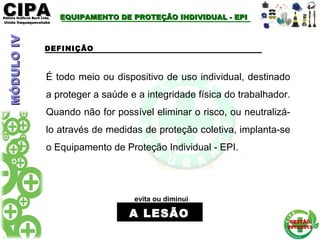 CIPACIPAEditora Gráficos Burti Ltda.Editora Gráficos Burti Ltda.
Unida ItaquaquecetubaUnida Itaquaquecetuba
GESTÃOGESTÃO
2012/20132012/2013
EQUIPAMENTO DE PROTEÇÃO INDIVIDUAL - EPIEQUIPAMENTO DE PROTEÇÃO INDIVIDUAL - EPI
DEFINIÇÃO
É todo meio ou dispositivo de uso individual, destinado
a proteger a saúde e a integridade física do trabalhador.
Quando não for possível eliminar o risco, ou neutralizá-
lo através de medidas de proteção coletiva, implanta-se
o Equipamento de Proteção Individual - EPI.
evita ou diminui
A LESÃOA LESÃO
MÓDULOIVMÓDULOIV
 