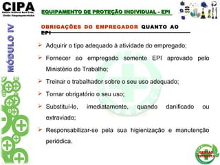 CIPACIPAEditora Gráficos Burti Ltda.Editora Gráficos Burti Ltda.
Unida ItaquaquecetubaUnida Itaquaquecetuba
GESTÃOGESTÃO
2012/20132012/2013
OBRIGAÇÕES DO EMPREGADOR QUANTO AO
EPI
 Adquirir o tipo adequado à atividade do empregado;
 Fornecer ao empregado somente EPI aprovado pelo
Ministério do Trabalho;
 Treinar o trabalhador sobre o seu uso adequado;
 Tornar obrigatório o seu uso;
 Substituí-lo, imediatamente, quando danificado ou
extraviado;
 Responsabilizar-se pela sua higienização e manutenção
periódica.
MÓDULOIVMÓDULOIV EQUIPAMENTO DE PROTEÇÃO INDIVIDUAL - EPIEQUIPAMENTO DE PROTEÇÃO INDIVIDUAL - EPI
 