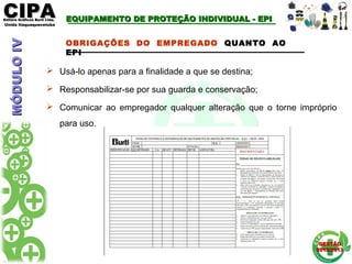 CIPACIPAEditora Gráficos Burti Ltda.Editora Gráficos Burti Ltda.
Unida ItaquaquecetubaUnida Itaquaquecetuba
GESTÃOGESTÃO
2012/20132012/2013
OBRIGAÇÕES DO EMPREGADO QUANTO AO
EPI
 Usá-lo apenas para a finalidade a que se destina;
 Responsabilizar-se por sua guarda e conservação;
 Comunicar ao empregador qualquer alteração que o torne impróprio
para uso.
MÓDULOIVMÓDULOIV EQUIPAMENTO DE PROTEÇÃO INDIVIDUAL - EPIEQUIPAMENTO DE PROTEÇÃO INDIVIDUAL - EPI
 