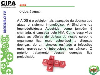 CIPACIPAEditora Gráficos Burti Ltda.Editora Gráficos Burti Ltda.
Unida ItaquaquecetubaUnida Itaquaquecetuba
GESTÃOGESTÃO
2012/20132012/2013
AIDS
A AIDS é o estágio mais avançado da doença que
ataca o sistema imunológico. A Síndrome da
Imunodeficiência Adquirida, como também é
chamada, é causada pelo HIV. Como esse vírus
ataca as células de defesa do nosso corpo, o
organismo fica mais vulnerável a diversas
doenças, de um simples resfriado a infecções
mais graves como tuberculose ou câncer. O
próprio tratamento dessas doenças fica
prejudicado.
O QUE É AIDS?
MÓDULOIVMÓDULOIV
 