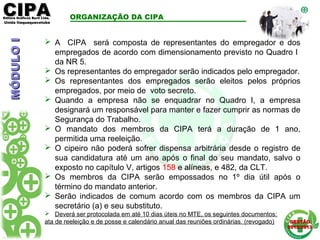 CIPACIPAEditora Gráficos Burti Ltda.Editora Gráficos Burti Ltda.
Unida ItaquaquecetubaUnida Itaquaquecetuba
GESTÃOGESTÃO
2012/20132012/2013
ORGANIZAÇÃO DA CIPA
 A CIPA será composta de representantes do empregador e dos
empregados de acordo com dimensionamento previsto no Quadro I
da NR 5.
 Os representantes do empregador serão indicados pelo empregador.
 Os representantes dos empregados serão eleitos pelos próprios
empregados, por meio de voto secreto.
 Quando a empresa não se enquadrar no Quadro I, a empresa
designará um responsável para manter e fazer cumprir as normas de
Segurança do Trabalho.
 O mandato dos membros da CIPA terá a duração de 1 ano,
permitida uma reeleição.
 O cipeiro não poderá sofrer dispensa arbitrária desde o registro de
sua candidatura até um ano após o final do seu mandato, salvo o
exposto no capítulo V, artigos 158 e alíneas, e 482, da CLT.
 Os membros da CIPA serão empossados no 1º dia útil após o
término do mandato anterior.
 Serão indicados de comum acordo com os membros da CIPA um
secretário (a) e seu substituto.
 Deverá ser protocolada em até 10 dias úteis no MTE, os seguintes documentos:
ata de reeleição e de posse e calendário anual das reuniões ordinárias. (revogado)
MÓDULOIMÓDULOI
 