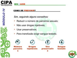 CIPACIPAEditora Gráficos Burti Ltda.Editora Gráficos Burti Ltda.
Unida ItaquaquecetubaUnida Itaquaquecetuba
GESTÃOGESTÃO
2012/20132012/2013
Uso
preservativ
o
COMO DE PREVINIR?
Sim, seguindo alguns conselhos:Sim, seguindo alguns conselhos:
 Reduzir o número de parceiros sexuais;
 Não usar drogas injetáveis;
 Usar preservativos;
 Para transfusão exigir sangue testado.
Número
parceiro
s
Drogas
injetáveis
Sangue
testado
HIV / AIDSMÓDULOIVMÓDULOIV
 