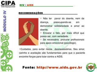 CIPACIPAEditora Gráficos Burti Ltda.Editora Gráficos Burti Ltda.
Unida ItaquaquecetubaUnida Itaquaquecetuba
GESTÃOGESTÃO
2012/20132012/2013
RECOMENDAÇÕES
 Não ter pavor do doente, nem da
doença, preocupando-se em
demonstrar solidariedade e amor ao
doente.
 Encarar o fato, por mais difícil que
possa ser, com seriedade.
 Se necessário, procurar profissionais
para apoio emocional (psicólogo).
Fonte: http://www.aids.gov.br
Cuidados, para evitar riscos desnecessários. Seu amor,
carinho e aceitação são fundamentais para que o paciente
encontre forças para lutar contra a AIDS.
HIV / AIDSMÓDULOIVMÓDULOIV
 