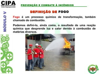 CIPACIPAEditora Gráficos Burti Ltda.Editora Gráficos Burti Ltda.
Unida ItaquaquecetubaUnida Itaquaquecetuba
GESTÃOGESTÃO
2012/20132012/2013
MÓDULOVMÓDULOV PREVENÇÃO E COMBATE À INCÊNDIOS
Fogo é um processo químico de transformação, também
chamado de combustão.
Podemos defini-lo, ainda como, o resultado de uma reação
química que desprende luz e calor devido à combustão de
matérias diversos.
DEFINIÇÃO DEDEFINIÇÃO DE FOGOFOGO
 