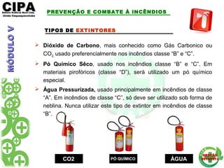 CIPACIPAEditora Gráficos Burti Ltda.Editora Gráficos Burti Ltda.
Unida ItaquaquecetubaUnida Itaquaquecetuba
GESTÃOGESTÃO
2012/20132012/2013
TIPOS DE EXTINTORES
 Dióxido de Carbono, mais conhecido como Gás Carbonico ou
CO2, usado preferencialmente nos incêndios classe “B” e “C”.
 Pó Químico Sêco, usado nos incêndios classe “B” e “C”. Em
materiais pirofóricos (classe “D”), será utilizado um pó químico
especial.
 Água Pressurizada, usado principalmente em incêndios de classe
“A”. Em incêndios de classe “C”, só deve ser utilizado sob forma de
neblina. Nunca utilizar este tipo de extintor em incêndios de classe
“B”.
CO2CO2 PÓ QUÍMICOPÓ QUÍMICO ÁGUAÁGUA
PREVENÇÃO E COMBATE À INCÊNDIOSMÓDULOVMÓDULOV
 