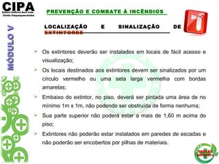 CIPACIPAEditora Gráficos Burti Ltda.Editora Gráficos Burti Ltda.
Unida ItaquaquecetubaUnida Itaquaquecetuba
GESTÃOGESTÃO
2012/20132012/2013
LOCALIZAÇÃO E SINALIZAÇÃO DE
EXTINTORES
 Os extintores deverão ser instalados em locais de fácil acesso e
visualização;
 Os locais destinados aos extintores devem ser sinalizados por um
círculo vermelho ou uma seta larga vermelha com bordas
amarelas;
 Embaixo do extintor, no piso, deverá ser pintada uma área de no
mínimo 1m x 1m, não podendo ser obstruída de forma nenhuma;
 Sua parte superior não poderá estar a mais de 1,60 m acima do
piso;
 Extintores não poderão estar instalados em paredes de escadas e
não poderão ser encobertos por pilhas de materiais.
PREVENÇÃO E COMBATE À INCÊNDIOSMÓDULOVMÓDULOV
 