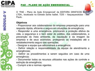CIPACIPAEditora Gráficos Burti Ltda.Editora Gráficos Burti Ltda.
Unida ItaquaquecetubaUnida Itaquaquecetuba
GESTÃOGESTÃO
2012/20132012/2013
O “PAE - Plano de Ação Emergencial” da EDITORA GRAFICOS BURTI
LTDA., localizada na Estrada Santa Isabel, 7235 – Itaquaquecetuba - São
Paulo.
Objetivos
- Proporcionar aos colaboradores da empresa preparação para uma
resposta rápida, eficiente e segura em situações de emergência;
- Responder a uma emergência, priorizando a proteção efetiva da
vida, a segurança e o bem estar do público, dos colaboradores, a
prevenção do meio ambiente, da reputação e da imagem da
empresa e de seus acionistas; protegendo as instalações até o
restabelecimento seguro das operações.
- Designar a equipe que administrará a emergência;
- Definir relação e responsabilidade da equipe de atendimento a
emergências;
- Definir os procedimentos a serem seguidos em caso de uma
emergência;
- Documentar todos os recursos utilizados nas ações de controle e
extinção da emergência;
- Cumprir a lei e normas vigentes.
PAE - PLANO DE AÇÃO EMERGENCIALMÓDULOVMÓDULOV
 