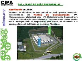 CIPACIPAEditora Gráficos Burti Ltda.Editora Gráficos Burti Ltda.
Unida ItaquaquecetubaUnida Itaquaquecetuba
GESTÃOGESTÃO
2012/20132012/2013
ABONDONOABONDONO DE ÁREADE ÁREA
Proceder ao abandono da área parcial ou total, quando necessário,
transferindo-se aos Pontos de ConcentraçãoPontos de Concentração, nº1nº1
(Estacionamento Visitantes)(Estacionamento Visitantes) e/ouou nº2nº2 (Estacionamento Funcionários)(Estacionamento Funcionários),
conforme comunicação preestabelecida, permanecendo nestes pontos
até a definição final. O responsável pela ordem de abandono é o
coordenador geral da Brigada de Incêndio e Abandono.
P
O
N
T
O
02
01
P
O
N
T
O
PAE - PLANO DE AÇÃO EMERGENCIALMÓDULOVMÓDULOV
 