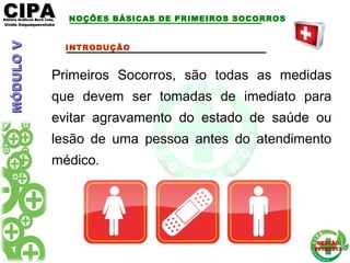 CIPACIPAEditora Gráficos Burti Ltda.Editora Gráficos Burti Ltda.
Unida ItaquaquecetubaUnida Itaquaquecetuba
GESTÃOGESTÃO
2012/20132012/2013
NOÇÕES BÁSICAS DE PRIMEIROS SOCORROS
INTRODUÇÃO
Primeiros Socorros, são todas as medidas
que devem ser tomadas de imediato para
evitar agravamento do estado de saúde ou
lesão de uma pessoa antes do atendimento
médico.
MÓDULOVMÓDULOV
 