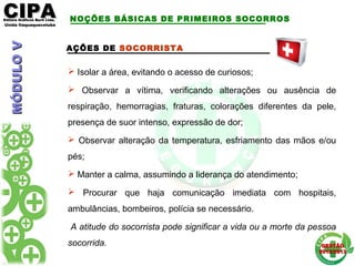 CIPACIPAEditora Gráficos Burti Ltda.Editora Gráficos Burti Ltda.
Unida ItaquaquecetubaUnida Itaquaquecetuba
GESTÃOGESTÃO
2012/20132012/2013
AÇÕES DE SOCORRISTA
 Isolar a área, evitando o acesso de curiosos;
 Observar a vítima, verificando alterações ou ausência de
respiração, hemorragias, fraturas, colorações diferentes da pele,
presença de suor intenso, expressão de dor;
 Observar alteração da temperatura, esfriamento das mãos e/ou
pés;
 Manter a calma, assumindo a liderança do atendimento;
 Procurar que haja comunicação imediata com hospitais,
ambulâncias, bombeiros, polícia se necessário.
A atitude do socorrista pode significar a vida ou a morte da pessoa
socorrida.
NOÇÕES BÁSICAS DE PRIMEIROS SOCORROSMÓDULOVMÓDULOV
 