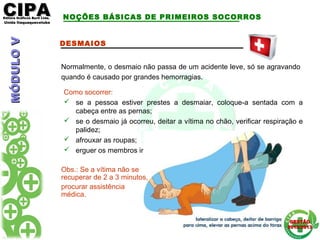 CIPACIPAEditora Gráficos Burti Ltda.Editora Gráficos Burti Ltda.
Unida ItaquaquecetubaUnida Itaquaquecetuba
GESTÃOGESTÃO
2012/20132012/2013
DESMAIOS
Normalmente, o desmaio não passa de um acidente leve, só se agravando
quando é causado por grandes hemorragias.
Como socorrer:
 se a pessoa estiver prestes a desmaiar, coloque-a sentada com a
cabeça entre as pernas;
 se o desmaio já ocorreu, deitar a vítima no chão, verificar respiração e
palidez;
 afrouxar as roupas;
 erguer os membros inferiores;
Obs.: Se a vítima não se
recuperar de 2 a 3 minutos,
procurar assistência
médica.
NOÇÕES BÁSICAS DE PRIMEIROS SOCORROSMÓDULOVMÓDULOV
 