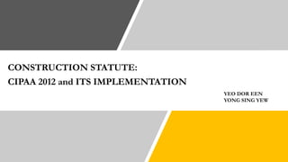CONSTRUCTION STATUTE:
CIPAA 2012 and ITS IMPLEMENTATION
YEO DOR EEN
YONG SING YEW
 