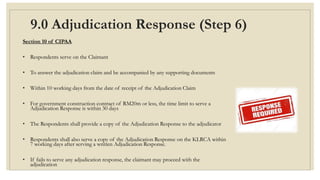 9.0 Adjudication Response (Step 6)
Section 10 of CIPAA
• Respondents serve on the Claimant
• To answer the adjudication claim and be accompanied by any supporting documents
• Within 10 working days from the date of receipt of the Adjudication Claim
• For government construction contract of RM20m or less, the time limit to serve a
Adjudication Response is within 30 days
• The Respondents shall provide a copy of the Adjudication Response to the adjudicator
• Respondents shall also serve a copy of the Adjudication Response on the KLRCA within
7 working days after serving a written Adjudication Response.
• If fails to serve any adjudication response, the claimant may proceed with the
adjudication
 