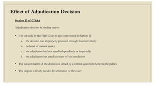 Effect of Adjudication Decision
Section 13 of CIPAA
Adjudication decision is binding unless:
• It is set aside by the High Court in any event stated in Section 15
a. the decision was improperly procured through fraud or bribery
b. A denial of natural justice
c. the adjudicator had not acted independently or impartially
d. the adjudicator has acted in excess of his jurisdiction
• The subject matter of the decision is settled by a written agreement between the parties
• The dispute is finally decided by arbitration or the court
 