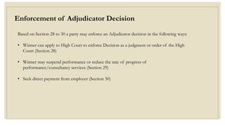Enforcement of Adjudicator Decision
Based on Section 28 to 30 a party may enforce an Adjudicator decision in the following ways:
• Winner can apply to High Court to enforce Decision as a judgment or order of the High
Court (Section 28)
• Winner may suspend performance or reduce the rate of progress of
performance/consultancy services (Section 29)
• Seek direct payment from employer (Section 30)
 