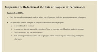 Suspension or Reduction of the Rate of Progress of Performance
Section 29 of CIPAA
• Party that intending to suspend work or reduce rate of progress shall give written notice to the other party
• The party who exercise his rights to suspend or reduce the rate of progress
a. Is not in breach of contract
b. Is entitle to a fair and reasonable extension of time to complete his obligations under the contract
c. Entitle to recover any loss and expenses
d. Shall resume performance or the rate of progress within 10 working days after having paid by the
other party
 