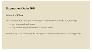 Exemption Order 2014
Section 40 of CIPAA
The Minister of Works may, upon considering the recommendation of the KLRCA, to exempt:
a. Any person or class of persons
b. Any contract, matter or transaction or any class thereof，
from all or any of the provision of this act, subject to such terms and conditions as may be prescribed.
 