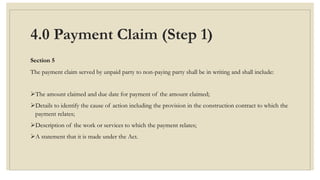 4.0 Payment Claim (Step 1)
Section 5
The payment claim served by unpaid party to non-paying party shall be in writing and shall include:
The amount claimed and due date for payment of the amount claimed;
Details to identify the cause of action including the provision in the construction contract to which the
payment relates;
Description of the work or services to which the payment relates;
A statement that it is made under the Act.
 