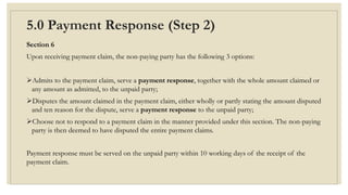 5.0 Payment Response (Step 2)
Section 6
Upon receiving payment claim, the non-paying party has the following 3 options:
Admits to the payment claim, serve a payment response, together with the whole amount claimed or
any amount as admitted, to the unpaid party;
Disputes the amount claimed in the payment claim, either wholly or partly stating the amount disputed
and ten reason for the dispute, serve a payment response to the unpaid party;
Choose not to respond to a payment claim in the manner provided under this section. The non-paying
party is then deemed to have disputed the entire payment claims.
Payment response must be served on the unpaid party within 10 working days of the receipt of the
payment claim.
 