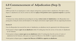 6.0 Commencement of Adjudication (Step 3)
Section 7
CIPAA provides for an unpaid party to refer a dispute arising from a payment claim to adjudication. The right to refer a
dispute to adjudication can only be carried out after the expiry of the period to serve a payment response as specified.
Section 8
A Claimant may initiate adjudication proceedings by serving a written notice of adjudication on the Respondent (non-
paying party) stating the nature and description of the dispute and remedy sought together with any supporting documents.
Section 21
Once the Respondent has received the notice of adjudication, an adjudicator may be appointed in the following manner:
both parties in dispute agree on an adjudicator within 10 working days from the service of the notice of adjudication
by the Claimant;
both parties in dispute cannot agree on an adjudicator within 10 working days from the service of notice of
adjudication by the Claimant, either party can request the Director of the KLRCA to appoint an adjudicator;
both parties in dispute agree to request the Director of KLRCA to appoint an adjudicator.
 
