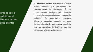 - Assédio moral horizontal Ocorre
entre pessoas que pertencem ao
mesmo nível de hierarquia. É um
comportamento instigado pelo clima de
competição exagerado entre colegas de
trabalho. O assediador promove
liderança negativa perante os que
fazem intimidação ao colega, conduta
que se aproxima do bullying, por ter
como alvo vítimas vulneráveis.
uanto ao tipo, o
assédio moral
nifesta-se de três
modos distintos:
 