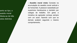 - Assédio moral misto Consiste na
acumulação do assédio moral vertical e
do horizontal. A pessoa é assediada por
superiores hierárquicos e também por
colegas de trabalho. Em geral, a
iniciativa da agressão começa sempre
com um autor, fazendo com que os
demais acabem seguindo o mesmo
comportamento.
uanto ao tipo, o
assédio moral
nifesta-se de três
modos distintos:
 