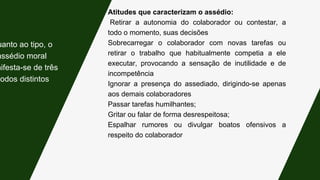 Atitudes que caracterizam o assédio:
Retirar a autonomia do colaborador ou contestar, a
todo o momento, suas decisões
Sobrecarregar o colaborador com novas tarefas ou
retirar o trabalho que habitualmente competia a ele
executar, provocando a sensação de inutilidade e de
incompetência
Ignorar a presença do assediado, dirigindo-se apenas
aos demais colaboradores
Passar tarefas humilhantes;
Gritar ou falar de forma desrespeitosa;
Espalhar rumores ou divulgar boatos ofensivos a
respeito do colaborador
uanto ao tipo, o
assédio moral
nifesta-se de três
modos distintos:
 
