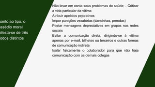 Não levar em conta seus problemas de saúde; - Criticar
a vida particular da vítima
Atribuir apelidos pejorativos
Impor punições vexatórias (dancinhas, prendas)
Postar mensagens depreciativas em grupos nas redes
sociais
Evitar a comunicação direta, dirigindo-se à vítima
apenas por e-mail, bilhetes ou terceiros e outras formas
de comunicação indireta
Isolar fisicamente o colaborador para que não haja
comunicação com os demais colegas
uanto ao tipo, o
assédio moral
nifesta-se de três
modos distintos:
 