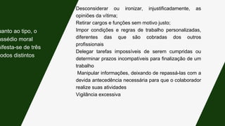 Desconsiderar ou ironizar, injustificadamente, as
opiniões da vítima;
Retirar cargos e funções sem motivo justo;
Impor condições e regras de trabalho personalizadas,
diferentes das que são cobradas dos outros
profissionais
Delegar tarefas impossíveis de serem cumpridas ou
determinar prazos incompatíveis para finalização de um
trabalho
Manipular informações, deixando de repassá-las com a
devida antecedência necessária para que o colaborador
realize suas atividades
Vigilância excessiva
uanto ao tipo, o
assédio moral
nifesta-se de três
modos distintos:
 