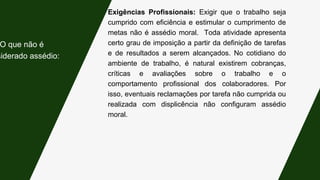Exigências Profissionais: Exigir que o trabalho seja
cumprido com eficiência e estimular o cumprimento de
metas não é assédio moral. Toda atividade apresenta
certo grau de imposição a partir da definição de tarefas
e de resultados a serem alcançados. No cotidiano do
ambiente de trabalho, é natural existirem cobranças,
críticas e avaliações sobre o trabalho e o
comportamento profissional dos colaboradores. Por
isso, eventuais reclamações por tarefa não cumprida ou
realizada com displicência não configuram assédio
moral.
O que não é
siderado assédio:
 