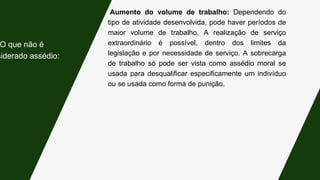 Aumento do volume de trabalho: Dependendo do
tipo de atividade desenvolvida, pode haver períodos de
maior volume de trabalho. A realização de serviço
extraordinário é possível, dentro dos limites da
legislação e por necessidade de serviço. A sobrecarga
de trabalho só pode ser vista como assédio moral se
usada para desqualificar especificamente um indivíduo
ou se usada como forma de punição.
O que não é
siderado assédio:
 