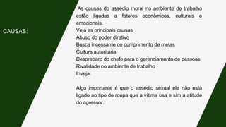 As causas do assédio moral no ambiente de trabalho
estão ligadas a fatores econômicos, culturais e
emocionais.
Veja as principais causas
Abuso do poder diretivo
Busca incessante do cumprimento de metas
Cultura autoritária
Despreparo do chefe para o gerenciamento de pessoas
Rivalidade no ambiente de trabalho
Inveja.
Algo importante é que o assédio sexual ele não está
ligado ao tipo de roupa que a vítima usa e sim a atitude
do agressor.
CAUSAS:
 