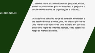 O assédio moral traz consequências psíquicas, físicas,
sociais e profissionais para o assediado e prejudica o
ambiente de trabalho, as organizações e o Estado.
O assédio ele tem uma força de paralisar, neutralizar e
até destruir sonhos e metas, pois, ele afeta a pessoa de
uma maneira tão forte e de uma maneira em que não
existe uma regra de sintomas padrões, cada pessoa vai
reagir de maneira diferente.
NSEQUÊNCIAS:
 