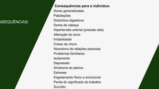 Consequências para o indivíduo:
Dores generalizadas
Palpitações
Distúrbios digestivos
Dores de cabeça
Hipertensão arterial (pressão alta)
Alteração do sono
Irritabilidade
Crises de choro
Abandono de relações pessoais
Problemas familiares
Isolamento
Depressão
Síndrome do pânico
Estresse
Esgotamento físico e emocional
Perda do significado do trabalho
Suicídio.
NSEQUÊNCIAS:
 
