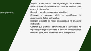 Ampliar a autonomia para organização do trabalho,
após fornecer informações e recursos necessários para
execução de tarefas
Reduzir o trabalho monótono e repetitivo
Observar o aumento súbito e injustificado de
absenteísmo (faltas ao trabalho)
Realizar avaliação de riscos psicossociais no ambiente
de trabalho
Garantir que práticas administrativas e gerenciais na
organização sejam aplicadas a todos os colaboradores
de forma igual, com tratamento justo e respeitoso
Como prevenir:
 