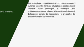 Dar exemplo de comportamento e condutas adequadas,
evitando se omitir diante de situações de assédio moral
Oferecer apoio psicológico e orientação aos
colaboradores que se julguem vítimas de assédio moral
Estabelecer canais de recebimento e protocolos de
encaminhamento de denúncias.
Como prevenir:
 