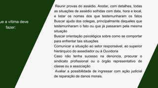 Reunir provas do assédio. Anotar, com detalhes, todas
as situações de assédio sofridas com data, hora e local,
e listar os nomes dos que testemunharam os fatos
Buscar ajuda dos colegas, principalmente daqueles que
testemunharam o fato ou que já passaram pela mesma
situação
Buscar orientação psicológica sobre como se comportar
para enfrentar tais situações
Comunicar a situação ao setor responsável, ao superior
hierárquico do assediador ou à Ouvidoria
Caso não tenha sucesso na denúncia, procurar o
sindicato profissional ou o órgão representativo de
classe ou a associação
Avaliar a possibilidade de ingressar com ação judicial
de reparação de danos morais.
ue a vítima deve
fazer:
 