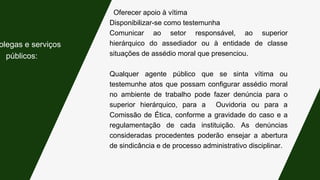 Oferecer apoio à vítima
Disponibilizar-se como testemunha
Comunicar ao setor responsável, ao superior
hierárquico do assediador ou à entidade de classe
situações de assédio moral que presenciou.
Qualquer agente público que se sinta vítima ou
testemunhe atos que possam configurar assédio moral
no ambiente de trabalho pode fazer denúncia para o
superior hierárquico, para a Ouvidoria ou para a
Comissão de Ética, conforme a gravidade do caso e a
regulamentação de cada instituição. As denúncias
consideradas procedentes poderão ensejar a abertura
de sindicância e de processo administrativo disciplinar.
olegas e serviços
públicos:
 