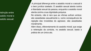 A principal diferença entre o assédio moral e o sexual é
o bem jurídico tutelado. O assédio sexual atenta contra
a liberdade sexual da pessoa, enquanto o assédio moral
atenta contra a sua dignidade psíquica.
No entanto, não é raro que as vítimas sofram ambos:
são assediadas sexualmente e, como consequência da
rejeição das investidas do agressor, são assediadas
moralmente.
Além disso, diferentemente do assédio moral, que exige
a reiteração da conduta, no assédio sexual, basta a
prática de um único ato.
Distinção entre
ssédio moral e
ssédio sexual:
 