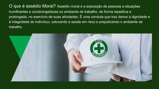 O que é assédio Moral? Assédio moral é a exposição de pessoas a situações
humilhantes e constrangedoras no ambiente de trabalho, de forma repetitiva e
prolongada, no exercício de suas atividades. É uma conduta que traz danos à dignidade e
à integridade do indivíduo, colocando a saúde em risco e prejudicando o ambiente de
trabalho.
 
