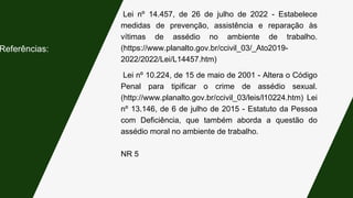 Lei nº 14.457, de 26 de julho de 2022 - Estabelece
medidas de prevenção, assistência e reparação às
vítimas de assédio no ambiente de trabalho.
(https://www.planalto.gov.br/ccivil_03/_Ato2019-
2022/2022/Lei/L14457.htm)
Referências:
Lei nº 10.224, de 15 de maio de 2001 - Altera o Código
Penal para tipificar o crime de assédio sexual.
(http://www.planalto.gov.br/ccivil_03/leis/l10224.htm) Lei
nº 13.146, de 6 de julho de 2015 - Estatuto da Pessoa
com Deficiência, que também aborda a questão do
assédio moral no ambiente de trabalho.
NR 5
 
