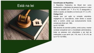 Constituição da República
A República Federativa do Brasil tem como
fundamento: a dignidade da pessoa humana e o valor
social do trabalho (art. 1º, III e IV). É assegurado o
direito à saúde, ao trabalho e à honra (art. 5º, X, e 6º).
Código Civil
Aquele que, por ação ou omissão voluntária,
negligência ou imprudência, violar direito e causar
dano a outrem, ainda que exclusivamente moral,
comete ato ilícito (art. 186).
Lei 8.112/1990
São deveres do servidor público, entre outros, manter
conduta compatível com a moralidade administrativa,
tratar as pessoas com urbanidade e ser leal às
instituições a que servir (art. 116, incs. II, IX e XI, da
Lei nº 8.112/1990).
Está na lei
 