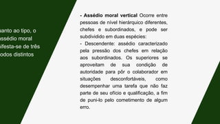 - Assédio moral vertical Ocorre entre
pessoas de nível hierárquico diferentes,
chefes e subordinados, e pode ser
subdividido em duas espécies:
- Descendente: assédio caracterizado
pela pressão dos chefes em relação
aos subordinados. Os superiores se
aproveitam de sua condição de
autoridade para pôr o colaborador em
situações desconfortáveis, como
desempenhar uma tarefa que não faz
parte de seu ofício e qualificação, a fim
de puni-lo pelo cometimento de algum
erro.
uanto ao tipo, o
assédio moral
nifesta-se de três
modos distintos:
 