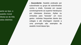 - Ascendente: Assédio praticado por
subordinado ou grupo de subordinados
contra o chefe. Consiste em causar
constrangimento ao superior hierárquico
por interesses diversos. Ações ou
omissões para “boicotar” um novo
gestor, indiretas frequentes diante dos
colegas e até chantagem visando a
uma promoção são exemplos de
assédio moral desse tipo.
uanto ao tipo, o
assédio moral
nifesta-se de três
modos distintos:
 