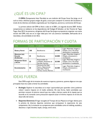 2
PRIMERA CIRCULAR INFORMATIVA CIPA 2013 | Humedal Embalse San Hernán, 1 al 3 de Nov. 2013
¿QUÉ ES UN CIPA?
El CIPA (Campamento Inter Patrullas) es una tradición del Grupo Scout San Jorge, en el
cual se invita a distintos grupos amigos de guías y scout para compartir la vivencia del escultismo a
través de las distintas actividades organizadas por los dirigentes, pioneros y caminantes del Grupo.
La primera edición del CIPA se llevó a cabo en el 2001, y la segunda durante 2007. Ambos
campamentos se realizaron en las dependencias del Colegio El Salvador, en San Vicente de Tagua
Tagua. Este 2013, los pioneros y dirigentes del Grupo San Jorge se propusieron organizar una nueva
versión del CIPA, esta vez en un lugar ideal para vivir una aventura inolvidable, disfrutando de la
naturaleza y de actividades al aire libre.
FORMAS DE PARTICIPACIÓN Y CUOTA
TIPO CUPOS FUNCIÓN CUOTA INCLUYE
Guías y Scout 100 Beneficiarios $4.000
Lugar, Materiales, Insignia o
Chapita, otros. No incluye
alimentación ni movilización
Alumnos (as)
Escuela
Ambiental
25 Beneficiarios $4.000
Lugar, Materiales, Insignia o
Chapita, alimentación y
movilización
Dirigentes Guías
y Scout
25
Responsables de
Unidades, Asistentes de
Patrullas, Servicio
$2.500
Lugar, Materiales, Insignia o
Chapita, otros. No incluye
alimentación ni movilización
Ecovoluntarios 50
Monitores No Deje
Rastro, Operaciones,
Seguridad, Talleres
Torneo, Cocina, Raid etc.
$2.500
Lugar, Materiales, Insignia o
Chapita, alimentación y
movilización
IDEAS FUERZA
Este CIPA surgió de la iniciativa de nuestros troperos y pioneros, quienes eligieron tres ejes
principales hacia los cuales orientar las actividades:
 Ecología: Explorar la naturaleza es la mejor oportunidad para aprender cómo podemos
reducir nuestro impacto en el medio ambiente. De esta forma, habrá actividades que
permitan conocer el entorno natural que nos rodea y darnos cuenta de la riqueza que se
esconde en él, tomando como precaución especial causar el mínimo impacto en el área de
desarrollo del evento.
 Deportes Extremos: El lugar escogido (el Tranque de Los Mayos) es el lugar idóneo para
la práctica de diversos deportes extremos que enriquezcan la experiencia de este
campamento. Así, la invitación es a prepararse para actividades como el trekking, escalada y
descenso o rapel, bicicleta, kayak, canopy, entre otras.
 