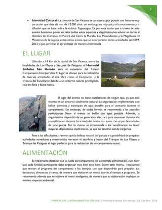 3
PRIMERA CIRCULAR INFORMATIVA CIPA 2013 | Humedal Embalse San Hernán, 1 al 3 de Nov. 2013
 Identidad Cultural: La comuna de San Vicente se caracteriza por poseer una historia muy
particular que data de mas de 12.000 años, sin embargo es muy poco el conocimiento y la
difusión que se hace sobre la cultura Taguatagua. Es por esta razón que a través de este
evento buscamos poner en valor todos estos aspectos y alegóricamente educar en torno al
Hombre de Cuchipuy, El Pucará del Cerro la Muralla, Los Mastodontes y la Megafauna, El
Monstruo de la Laguna, entre otros íconos que se incorporarán en las actividades del CIPA
2013 y que permitan el aprendizaje de manera entretenida.
EL LUGAR
Ubicado a 14 Km de la ciudad de San Vicente, entre las
localidades de Los Mayos y San José de Pataguas, el Humedal
Embalse Sán Hernán será el escenario del Tercer
Campamento Interpatrullas. El lugar es idóneo para la realización
de diversas actividades al aire libre como el Campismo y la
vivencia del Escultismo debido a un entorno natural privilegiado,
rico en flora y fauna nativa.
El lugar del evento no tiene instalaciones de ningún tipo, ya que está
inserto en un entorno totalmente natural. La organización implementará con
baños químicos y estanques de agua potable para el consumo durante el
campamento. Sin embargo, de todas formas se recomienda a las patrullas
participantes llevar al menos un bidón con agua potable. Además, la
organización dispondrá de un generador eléctrico para mantener iluminación
y amplificación durante las actividades nocturnas, junto con un par de enchufes
de emergencia. Por lo mismo se recomienda a los beneficiarios no llevar
mayores dispositivos electrónicos, ya que no tendrán dónde cargarlos.
Pese a las dificultades, creemos que la belleza natural del paisaje y la posibilidad de preparar
actividades novedosas y entretenidas merecen el sacrificio y hacen del Tranque de Los Mayos o
Tranque las Pataguas el lugar perfecto para la realización de un campamento scout.
ALIMENTACIÓN
Es importante destacar que la cuota del campamento no contempla alimentación, vale decir
que cada Unidad participante debe organizar muy bien este ítem. Sobre esto mismo, recalcamos
que revisen el programa del campamento y los tiempos con que dispondrán para preparar sus
desayunos, almuerzos y cenas, de manera que elaboren un menú acorde al tiempo y programa. Se
recomienda además que se elabore el menú inteligente, de manera que su elaboración implique un
mínimo impacto ambiental.
 
