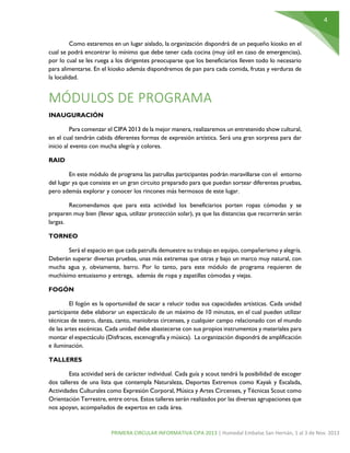 4
PRIMERA CIRCULAR INFORMATIVA CIPA 2013 | Humedal Embalse San Hernán, 1 al 3 de Nov. 2013
Como estaremos en un lugar aislado, la organización dispondrá de un pequeño kiosko en el
cual se podrá encontrar lo mínimo que debe tener cada cocina (muy útil en caso de emergencias),
por lo cual se les ruega a los dirigentes preocuparse que los beneficiarios lleven todo lo necesario
para alimentarse. En el kiosko además dispondremos de pan para cada comida, frutas y verduras de
la localidad.
MÓDULOS DE PROGRAMA
INAUGURACIÓN
Para comenzar el CIPA 2013 de la mejor manera, realizaremos un entretenido show cultural,
en el cual tendrán cabida diferentes formas de expresión artística. Será una gran sorpresa para dar
inicio al evento con mucha alegría y colores.
RAID
En este módulo de programa las patrullas participantes podrán maravillarse con el entorno
del lugar ya que consiste en un gran circuito preparado para que puedan sortear diferentes pruebas,
pero además explorar y conocer los rincones más hermosos de este lugar.
Recomendamos que para esta actividad los beneficiarios porten ropas cómodas y se
preparen muy bien (llevar agua, utilizar protección solar), ya que las distancias que recorrerán serán
largas.
TORNEO
Será el espacio en que cada patrulla demuestre su trabajo en equipo, compañerismo y alegría.
Deberán superar diversas pruebas, unas más extremas que otras y bajo un marco muy natural, con
mucha agua y, obviamente, barro. Por lo tanto, para este módulo de programa requieren de
muchísimo entusiasmo y entrega, además de ropa y zapatillas cómodas y viejas.
FOGÓN
El fogón es la oportunidad de sacar a relucir todas sus capacidades artísticas. Cada unidad
participante debe elaborar un espectáculo de un máximo de 10 minutos, en el cual pueden utilizar
técnicas de teatro, danza, canto, maniobras circenses, y cualquier campo relacionado con el mundo
de las artes escénicas. Cada unidad debe abastecerse con sus propios instrumentos y materiales para
montar el espectáculo (Disfraces, escenografía y música). La organización dispondrá de amplificación
e iluminación.
TALLERES
Esta actividad será de carácter individual. Cada guía y scout tendrá la posibilidad de escoger
dos talleres de una lista que contempla Naturaleza, Deportes Extremos como Kayak y Escalada,
Actividades Culturales como Expresión Corporal, Música y Artes Circenses, y Técnicas Scout como
Orientación Terrestre, entre otros. Estos talleres serán realizados por las diversas agrupaciones que
nos apoyan, acompañados de expertos en cada área.
 