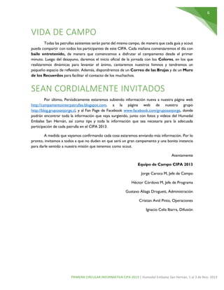 6
PRIMERA CIRCULAR INFORMATIVA CIPA 2013 | Humedal Embalse San Hernán, 1 al 3 de Nov. 2013
VIDA DE CAMPO
Todas las patrullas asistentes serán parte del mismo campo, de manera que cada guía y scout
pueda compartir con todos los participantes de este CIPA. Cada mañana comenzaremos el día con
baile entretenido, de manera que comencemos a disfrutar el campamento desde el primer
minuto. Luego del desayuno, daremos el inicio oficial de la jornada con los Colores, en los que
realizaremos dinámicas para levantar el ánimo, cantaremos nuestros himnos y tendremos un
pequeño espacio de reflexión. Además, dispondremos de un Correo de las Brujas y de un Muro
de los Recuerdos para facilitar el contacto de los muchachos.
SEAN CORDIALMENTE INVITADOS
Por último, Periódicamente estaremos subiendo información nueva a nuestra página web
http://campamentointerpatrullas.blogspot.com, a la página web de nuestro grupo
http://blog.gruposanjorge.cl, y al Fan Page de Facebook www.facebook.com/gruposanjorge, donde
podrán encontrar toda la información que vaya surgiendo, junto con fotos y videos del Humedal
Embalse San Hernán, así como tips y toda la información que sea necesaria para la adecuada
participación de cada patrulla en el CIPA 2013.
A medida que vayamos confirmando cada cosa estaremos enviando más información. Por lo
pronto, invitamos a todos a que no duden en que será un gran campamento y una bonita instancia
para darle sentido a nuestra misión que tenemos como scout.
Atentamente
Equipo de Campo CIPA 2013
Jorge Caroca M, Jefe de Campo
Héctor Córdova M, Jefe de Programa
Gustavo Aliaga Droguett, Administración
Cristian Avid Pinto, Operaciones
Ignacio Celis Ibarra, Difusión
 