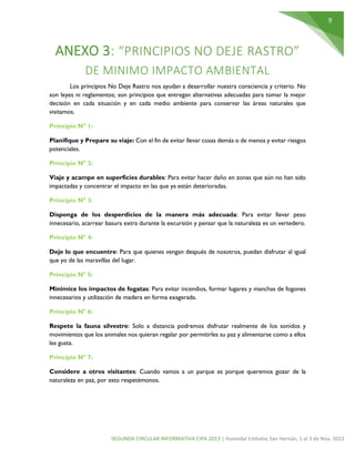 9

ANEXO 3: “PRINCIPIOS NO DEJE RASTRO”
DE MINIMO IMPACTO AMBIENTAL
Los principios No Deje Rastro nos ayudan a desarrollar nuestra consciencia y criterio. No
son leyes ni reglamentos; son principios que entregan alternativas adecuadas para tomar la mejor
decisión en cada situación y en cada medio ambiente para conservar las áreas naturales que
visitamos.
Principio N° 1:
Planifique y Prepare su viaje: Con el fin de evitar llevar cosas demás o de menos y evitar riesgos
potenciales.
Principio N° 2:
Viaje y acampe en superficies durables: Para evitar hacer daño en zonas que aún no han sido
impactadas y concentrar el impacto en las que ya están deterioradas.
Principio N° 3:
Disponga de los desperdicios de la manera más adecuada: Para evitar llevar peso
innecesario, acarrear basura extra durante la excursión y pensar que la naturaleza es un vertedero.
Principio N° 4:
Deje lo que encuentre: Para que quienes vengan después de nosotros, puedan disfrutar al igual
que yo de las maravillas del lugar.
Principio N° 5:
Minimice los impactos de fogatas: Para evitar incendios, formar lugares y manchas de fogones
innecesarios y utilización de madera en forma exagerada.
Principio N° 6:
Respete la fauna silvestre: Solo a distancia podremos disfrutar realmente de los sonidos y
movimientos que los animales nos quieran regalar por permitirles su paz y alimentarse como a ellos
les gusta.
Principio N° 7:
Considere a otros visitantes: Cuando vamos a un parque es porque queremos gozar de la
naturaleza en paz, por esto respetémonos.

SEGUNDA CIRCULAR INFORMATIVA CIPA 2013 | Humedal Embalse San Hernán, 1 al 3 de Nov. 2013

 